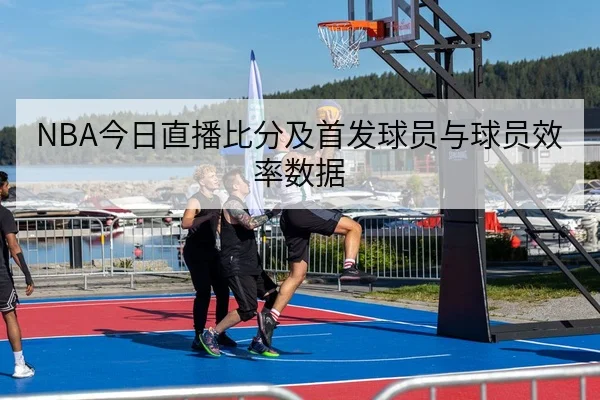 NBA今日直播比分及首发球员与球员效率数据